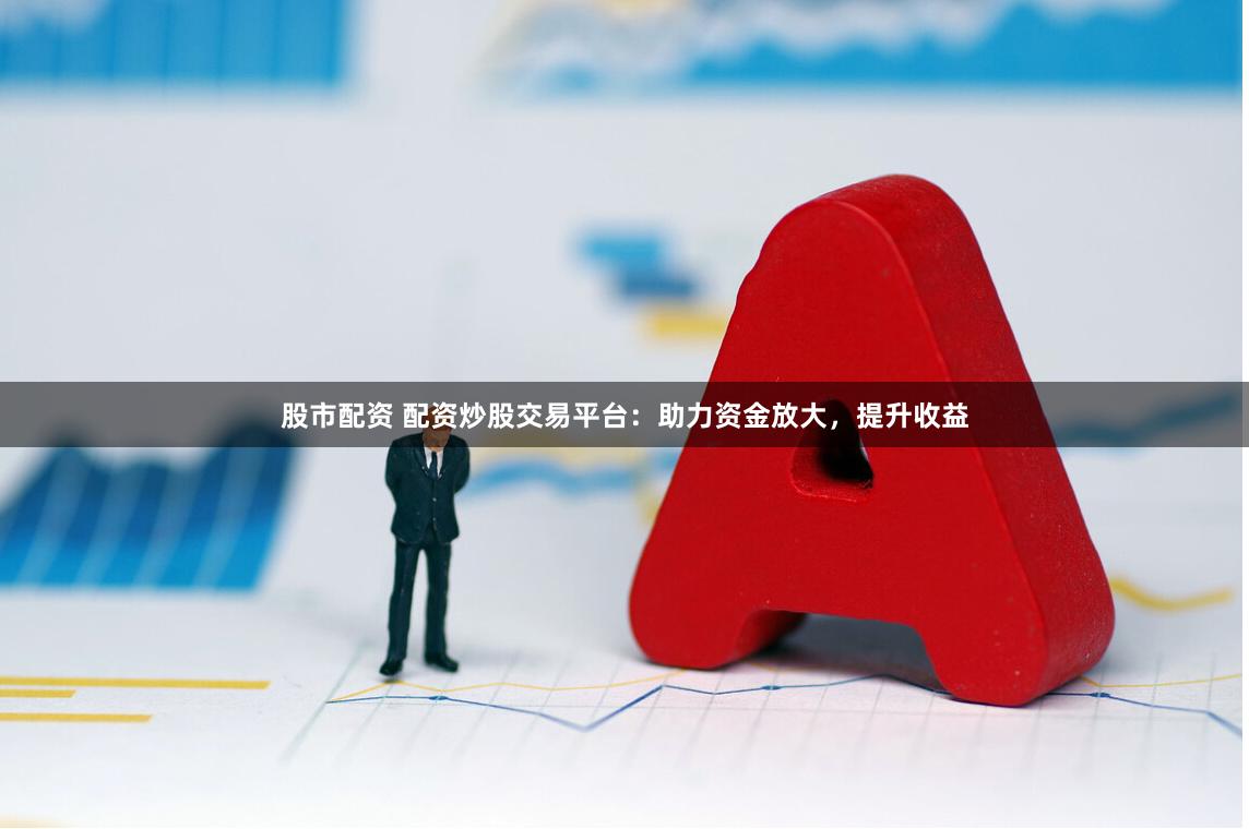股市配資 配資炒股交易平臺：助力資金放大，提升收益