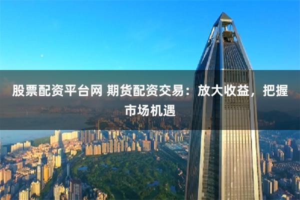股票配資平臺網 期貨配資交易：放大收益，把握市場機遇