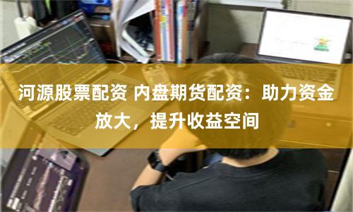 河源股票配資 內盤期貨配資：助力資金放大，提升收益空間