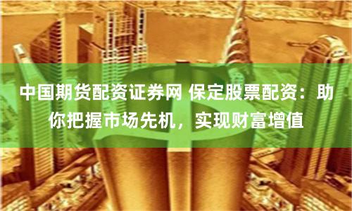 中國期貨配資證券網 保定股票配資：助你把握市場先機，實現財富增值