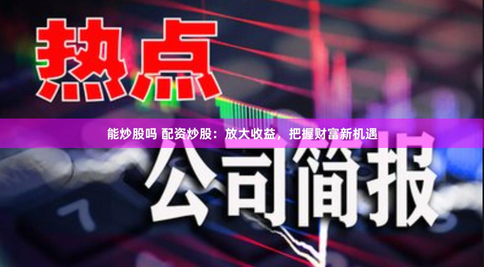 能炒股嗎 配資炒股：放大收益，把握財富新機遇