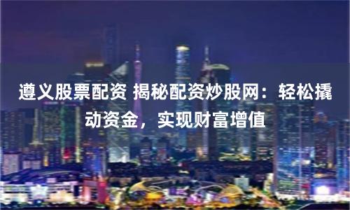 遵義股票配資 揭秘配資炒股網：輕松撬動資金，實現財富增值