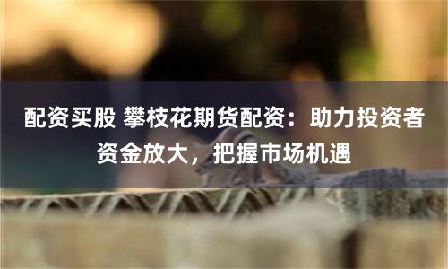配資買股 攀枝花期貨配資：助力投資者資金放大，把握市場機遇