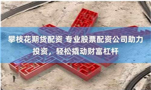 攀枝花期貨配資 專業股票配資公司助力投資，輕松撬動財富杠桿