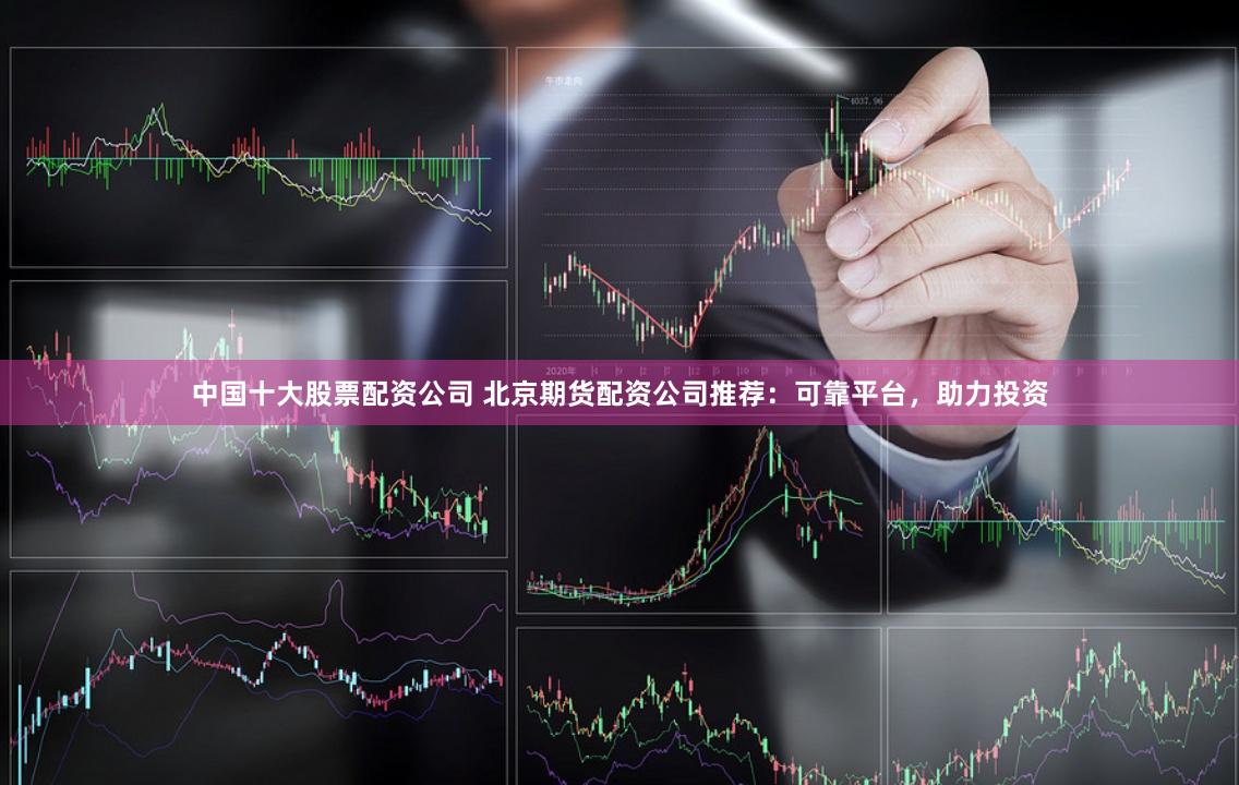 中國十大股票配資公司 北京期貨配資公司推薦：可靠平臺，助力投資