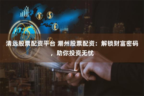 清遠股票配資平臺 潮州股票配資：解鎖財富密碼，助你投資無憂