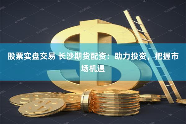 股票實盤交易 長沙期貨配資：助力投資，把握市場機遇