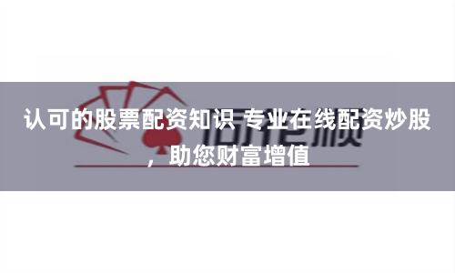 認可的股票配資知識 專業在線配資炒股，助您財富增值