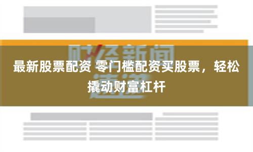 最新股票配資 零門檻配資買股票，輕松撬動財富杠桿