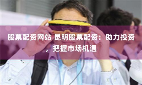 股票配資網站 昆明股票配資：助力投資，把握市場機遇